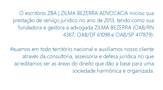 O escritório ZBA | ZILMA BEZERRA ADVOCACIA iniciou sua prestação de serviço jurídico no ano de 2013, tendo como sua fundadora e gestora a advogada ZILMA BEZERRA (OAB/RN 4367, OAB/DF 61098 e OAB/SP 417879). Atuamos em todo território nacional e auxiliamos nosso cliente através da consultoria, assessoria e defesa jurídica no que acreditamos ser as áreas do direito que dão a base para uma sociedade harmônica e organizada. 
